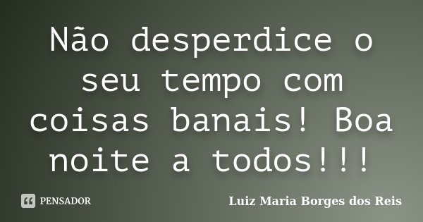 Não desperdice o seu tempo com coisas banais! Boa noite a todos!!!... Frase de Luiz Maria Borges dos Reis.
