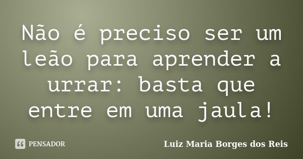 Não é preciso ser um leão para aprender a urrar: basta que entre em uma jaula!... Frase de Luiz Maria Borges dos Reis.