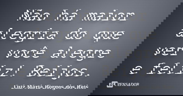 Não há maior alegria do que ver você alegre e feliz! Beijos.... Frase de Luiz Maria Borges dos Reis.