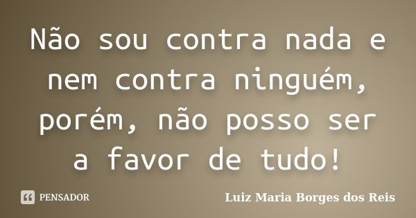 Não sou contra nada e nem contra ninguém, porém, não posso ser a favor de tudo!... Frase de Luiz Maria Borges dos Reis.