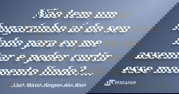 Não tem um lugarzinho aí do seu lado para eu me assentar e poder curtir esse momento lindo?...... Frase de Luiz Maria Borges dos Reis.