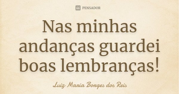 Nas minhas andanças guardei boas lembranças!... Frase de Luiz Maria Borges dos Reis.