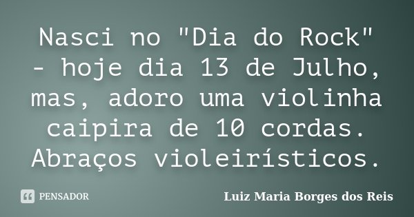 Nasci no "Dia do Rock" - hoje dia 13 de Julho, mas, adoro uma violinha caipira de 10 cordas. Abraços violeirísticos.... Frase de Luiz Maria Borges dos Reis.