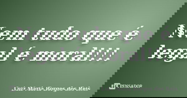 Nem tudo que é legal é moral!!!... Frase de Luiz Maria Borges dos Reis.