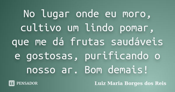 No lugar onde eu moro, cultivo um lindo pomar, que me dá frutas saudáveis e gostosas, purificando o nosso ar. Bom demais!... Frase de Luiz Maria Borges dos Reis.