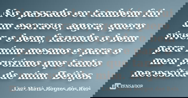 No passado eu também fui um escravo, agora, quero viver e bem, fazendo o bem para mim mesmo e para o meu próximo que tanto necessita de mim. Beijos.... Frase de Luiz Maria Borges dos Reis.
