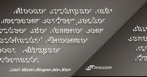 Nossas crianças não merecem sofrer pelas burrices dos homens sem consciência! Pensemos nisso. Abraços fraternais.... Frase de Luiz Maria Borges dos Reis.