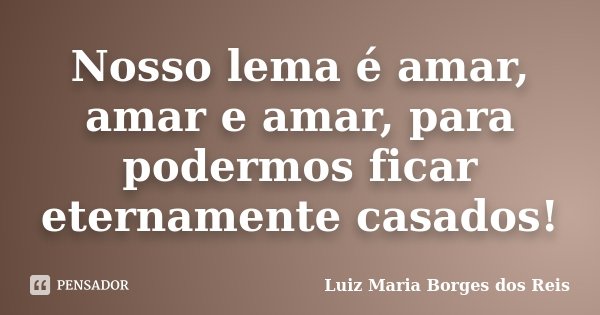 Nosso lema é amar, amar e amar, para podermos ficar eternamente casados!... Frase de Luiz Maria Borges dos Reis.