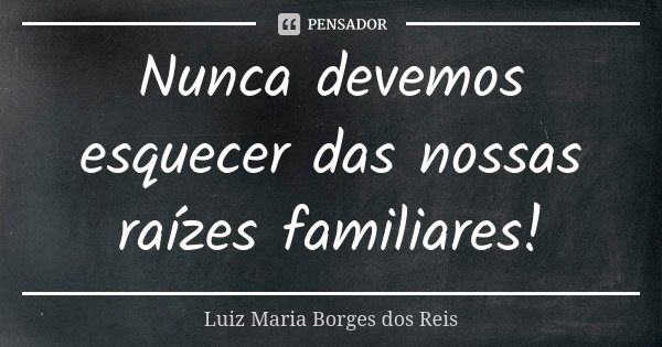 Nunca devemos esquecer das nossas raízes familiares!... Frase de Luiz Maria Borges dos Reis.