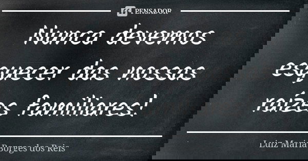 Nunca devemos esquecer das nossas raízes familiares!... Frase de Luiz Maria Borges dos Reis.