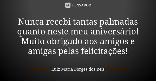 Nunca recebi tantas palmadas quanto neste meu aniversário! Muito obrigado aos amigos e amigas pelas felicitações!... Frase de Luiz Maria Borges dos Reis.