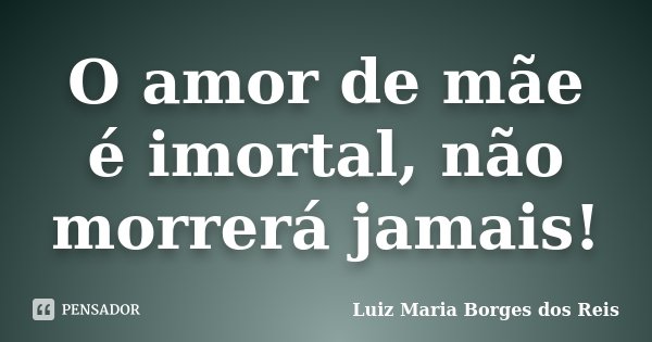 O amor de mãe é imortal, não morrerá jamais!... Frase de Luiz Maria Borges dos Reis.