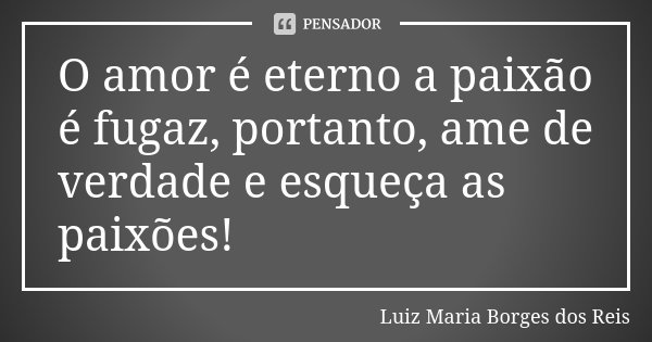 O amor é eterno a paixão é fugaz, portanto, ame de verdade e esqueça as paixões!... Frase de Luiz Maria Borges dos Reis.