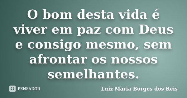 O bom desta vida é viver em paz com Deus e consigo mesmo, sem afrontar os nossos semelhantes.... Frase de Luiz Maria Borges dos Reis.