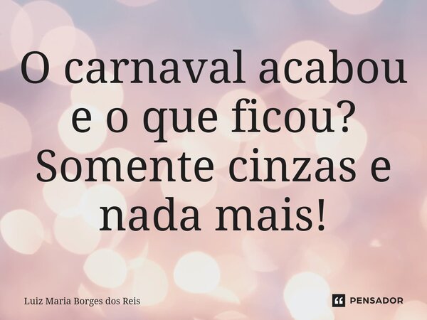 ⁠O carnaval acabou e o que ficou? Somente cinzas e nada mais!... Frase de Luiz Maria Borges dos Reis.