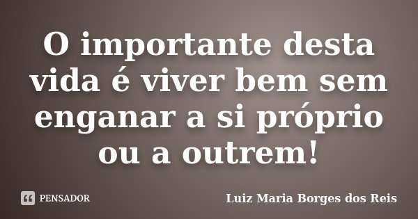 O importante desta vida é viver bem sem enganar a si próprio ou a outrem!... Frase de Luiz Maria Borges dos Reis.