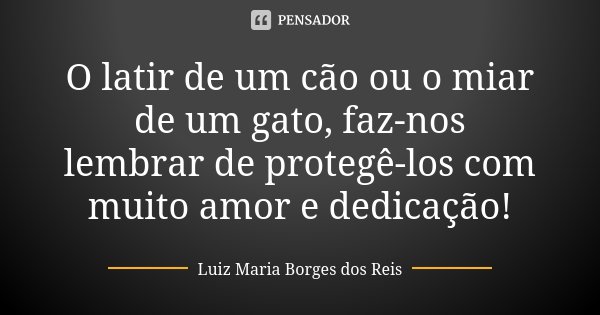 O latir de um cão ou o miar de um gato, faz-nos lembrar de protegê-los com muito amor e dedicação!... Frase de Luiz Maria Borges dos Reis.