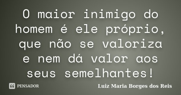 O maior inimigo do homem é ele próprio, que não se valoriza e nem dá valor aos seus semelhantes!... Frase de Luiz Maria Borges dos Reis.