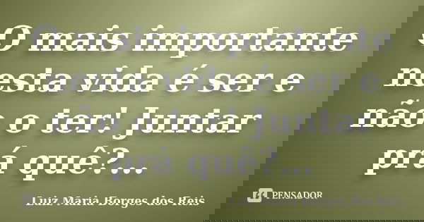 O mais importante nesta vida é ser e não o ter! Juntar prá quê?...... Frase de Luiz Maria Borges dos Reis.