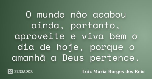 O mundo não acabou ainda, portanto, aproveite e viva bem o dia de hoje, porque o amanhã a Deus pertence.... Frase de Luiz Maria Borges dos Reis.