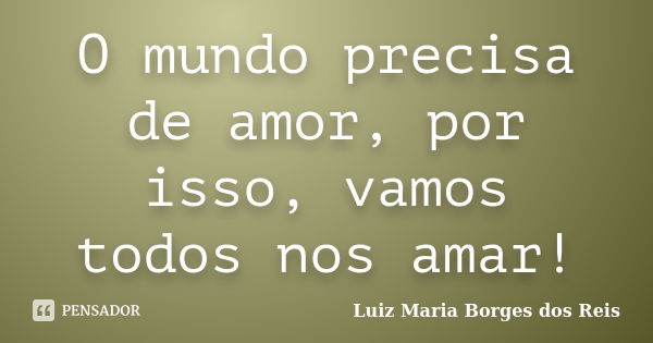 O mundo precisa de amor, por isso, vamos todos nos amar!... Frase de Luiz Maria Borges dos Reis.