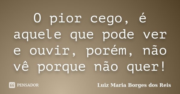 O pior cego, é aquele que pode ver e ouvir, porém, não vê porque não quer!... Frase de Luiz Maria Borges dos Reis.