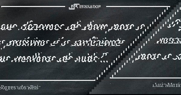 O que fazemos de bom para o nosso próximo é o suficiente para a sua melhora de vida?...... Frase de Luiz Maria Borges dos Reis.
