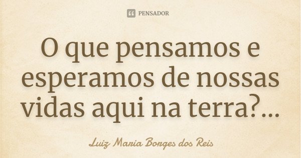O que pensamos e esperamos de nossas vidas aqui na terra?...... Frase de Luiz Maria Borges dos Reis.