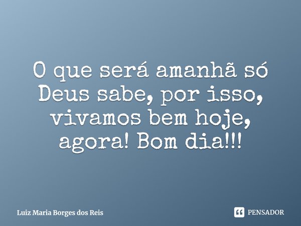 ⁠O que será amanhã só Deus sabe, por isso, vivamos bem hoje, agora! Bom dia!!!... Frase de Luiz Maria Borges dos Reis.