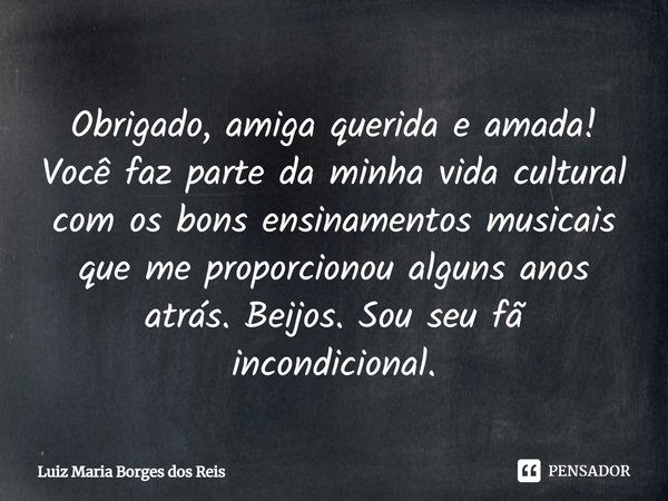 Obrigado, amiga querida e amada! Você faz parte da minha vida cultural com os bons ensinamentos musicais que me proporcionou alguns anos atrás. Beijos. Sou seu ... Frase de Luiz Maria Borges dos Reis.