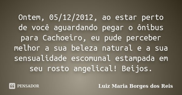 Ontem, 05/12/2012, ao estar perto de você aguardando pegar o ônibus para Cachoeiro, eu pude perceber melhor a sua beleza natural e a sua sensualidade escomunal ... Frase de Luiz Maria Borges dos Reis.