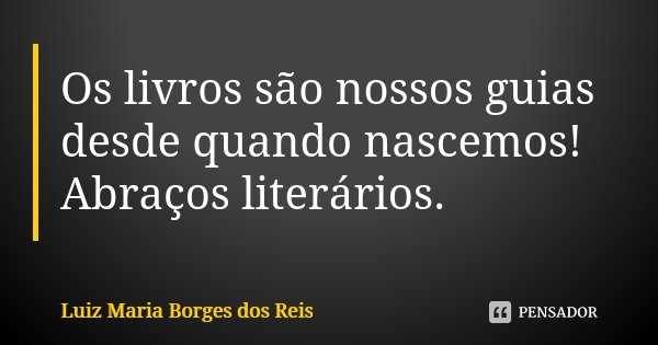 Os livros são nossos guias desde quando nascemos! Abraços literários.... Frase de Luiz Maria Borges dos Reis.