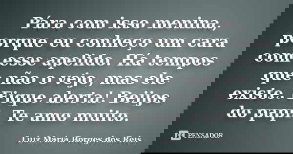 Pára com isso menina, porque eu conheço um cara com esse apelido. Há tempos que não o vejo, mas ele existe. Fique alerta! Beijos do papi. Te amo muito.... Frase de Luiz Maria Borges dos Reis.