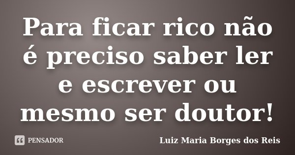 Para ficar rico não é preciso saber ler e escrever ou mesmo ser doutor!... Frase de Luiz Maria Borges dos Reis.