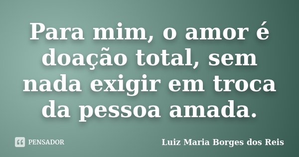 Para mim, o amor é doação total, sem nada exigir em troca da pessoa amada.... Frase de Luiz Maria Borges dos Reis.