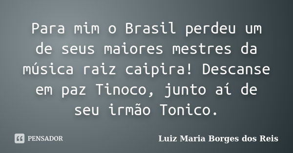 Para mim o Brasil perdeu um de seus maiores mestres da música raiz caipira! Descanse em paz Tinoco, junto aí de seu irmão Tonico.... Frase de Luiz Maria Borges dos Reis.