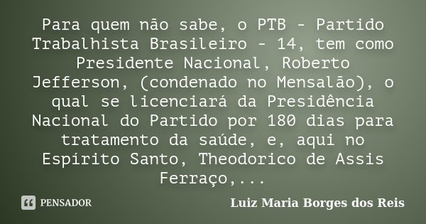 Para quem não sabe, o PTB - Partido Trabalhista Brasileiro - 14, tem como Presidente Nacional, Roberto Jefferson, (condenado no Mensalão), o qual se licenciará ... Frase de Luiz Maria Borges dos Reis.