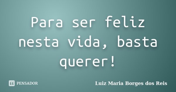 Para ser feliz nesta vida, basta querer!... Frase de Luiz Maria Borges dos Reis.