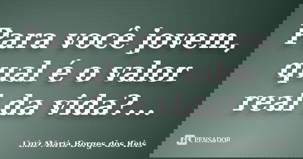 Para você jovem, qual é o valor real da vida?...... Frase de Luiz Maria Borges dos Reis.