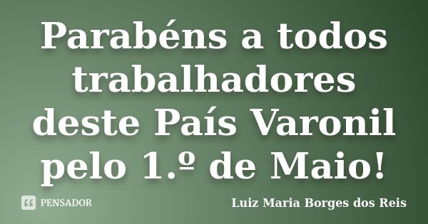 Parabéns a todos trabalhadores deste País Varonil pelo 1.º de Maio!... Frase de Luiz Maria Borges dos Reis.