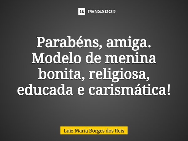 Parabéns, amiga. Modelo de menina bonita, religiosa, educada e carismática!... Frase de Luiz Maria Borges dos Reis.
