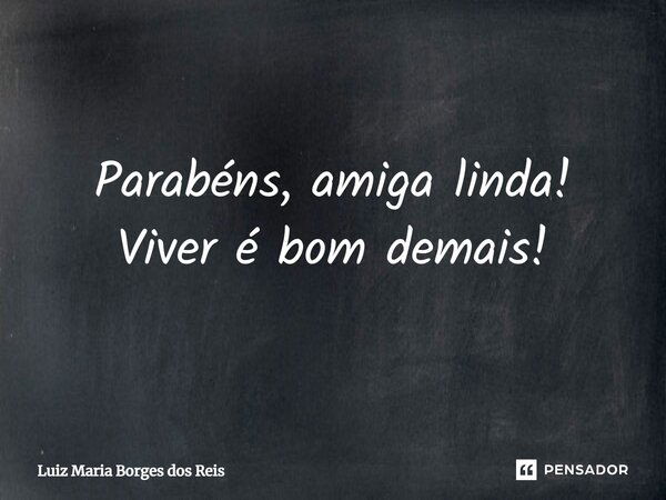 Parabéns, amiga linda! Viver é bom demais!... Frase de Luiz Maria Borges dos Reis.