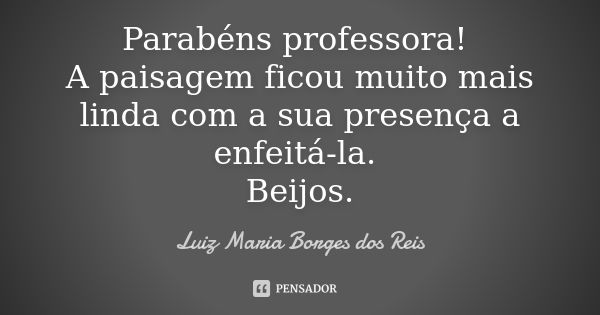 Parabéns professora! A paisagem ficou muito mais linda com a sua presença a enfeitá-la. Beijos.... Frase de Luiz Maria Borges dos Reis.