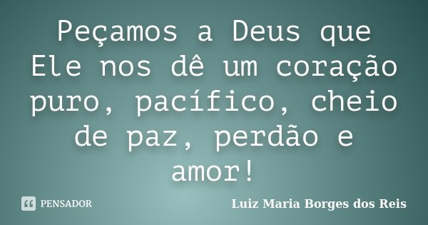 Peçamos a Deus que Ele nos dê um coração puro, pacífico, cheio de paz, perdão e amor!... Frase de Luiz Maria Borges dos Reis.