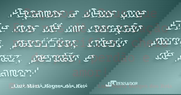 Peçamos a Deus que Ele nos dê um coração puro, pacífico, cheio de paz, perdão e amor!... Frase de Luiz Maria Borges dos Reis.