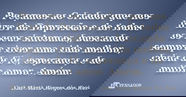 Peçamos ao Criador que nos livre da Depressão e de todos os seus sintomas, buscando sempre viver uma vida melhor, cheia de fé, esperança e de muito amor. Amém.... Frase de Luiz Maria Borges dos Reis.