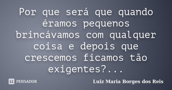 Por que será que quando éramos pequenos brincávamos com qualquer coisa e depois que crescemos ficamos tão exigentes?...... Frase de Luiz Maria Borges dos Reis.