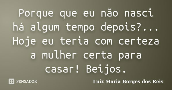 Porque que eu não nasci há algum tempo depois?... Hoje eu teria com certeza a mulher certa para casar! Beijos.... Frase de Luiz Maria Borges dos Reis.