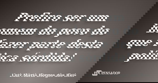 Prefiro ser um homem do povo do que fazer parte desta política sórdida!... Frase de Luiz Maria Borges dos Reis.