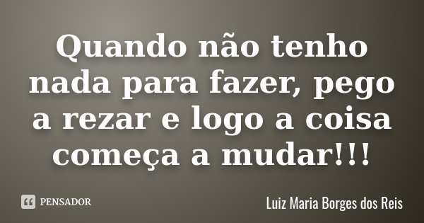 Quando não tenho nada para fazer, pego a rezar e logo a coisa começa a mudar!!!... Frase de Luiz Maria Borges dos Reis.